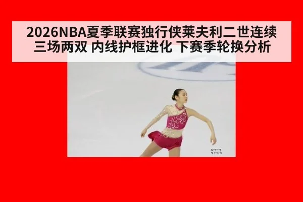 2026NBA夏季联赛独行侠莱夫利二世连续三场两双 内线护框进化 下赛季轮换分析