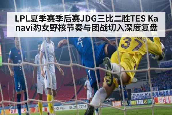 LPL夏季赛季后赛JDG三比二胜TES Kanavi豹女野核节奏与团战切入深度复盘