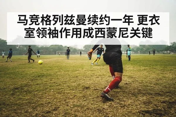 马竞格列兹曼续约一年 更衣室领袖作用成西蒙尼关键