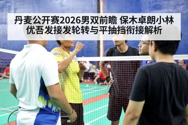 丹麦公开赛2026男双前瞻 保木卓朗小林优吾发接发轮转与平抽挡衔接解析
