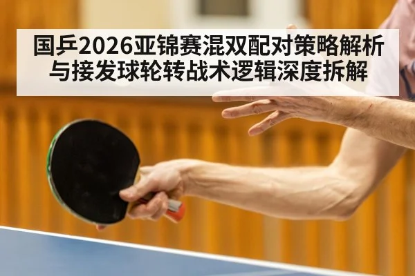 国乒2026亚锦赛混双配对策略解析与接发球轮转战术逻辑深度拆解
