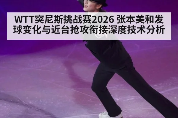 WTT突尼斯挑战赛2026 张本美和发球变化与近台抢攻衔接深度技术分析